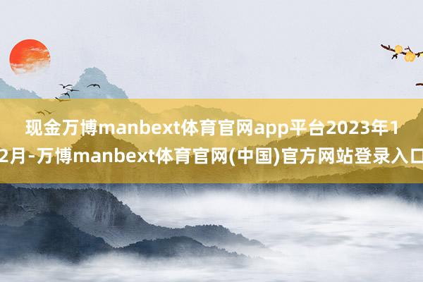 现金万博manbext体育官网app平台　　2023年12月-万博manbext体育官网(中国)官方网站登录入口