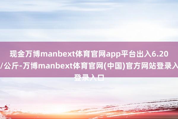 现金万博manbext体育官网app平台出入6.20元/公斤-万博manbext体育官网(中国)官方网站登录入口