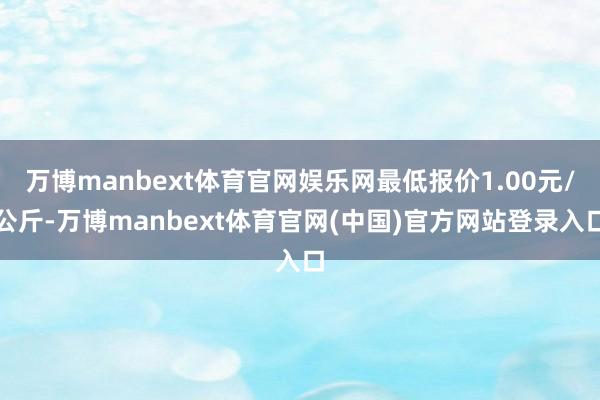 万博manbext体育官网娱乐网最低报价1.00元/公斤-万博manbext体育官网(中国)官方网站登录入口