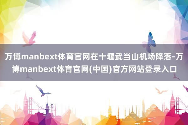 万博manbext体育官网在十堰武当山机场降落-万博manbext体育官网(中国)官方网站登录入口