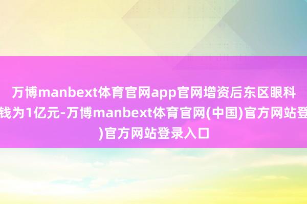 万博manbext体育官网app官网增资后东区眼科注册本钱为1亿元-万博manbext体育官网(中国)官方网站登录入口