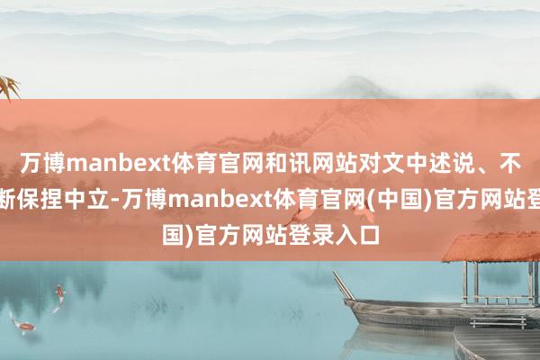 万博manbext体育官网和讯网站对文中述说、不雅点判断保捏中立-万博manbext体育官网(中国)官方网站登录入口