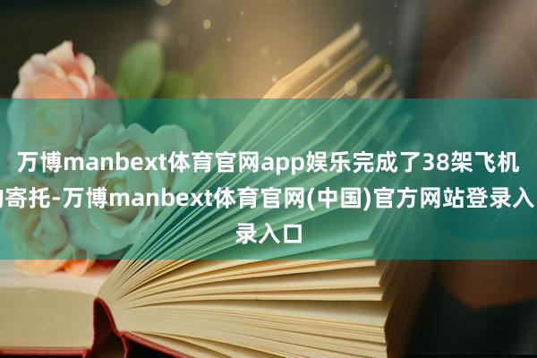 万博manbext体育官网app娱乐完成了38架飞机的寄托-万博manbext体育官网(中国)官方网站登录入口