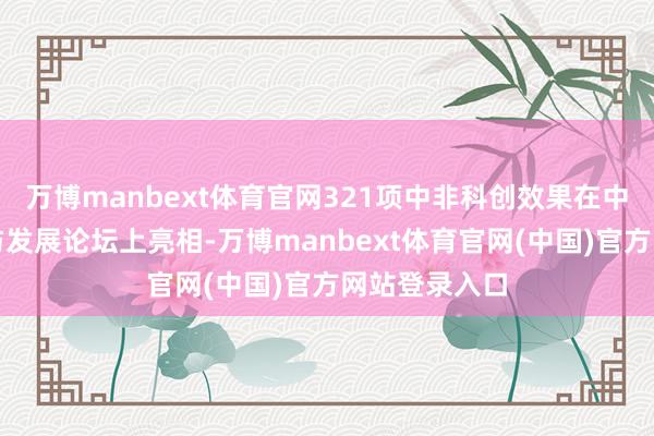 万博manbext体育官网321项中非科创效果在中非立异相助与发展论坛上亮相-万博manbext体育官网(中国)官方网站登录入口