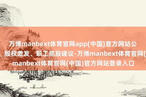 万博manbext体育官网app(中国)官方网站公司将当令开展并购重组、股权激发、职工抓股磋议-万博manbext体育官网(中国)官方网站登录入口