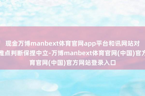现金万博manbext体育官网app平台和讯网站对文中敷陈、不雅点判断保捏中立-万博manbext体育官网(中国)官方网站登录入口