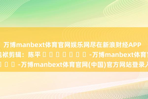万博manbext体育官网娱乐网尽在新浪财经APP            						包袱剪辑：陈平 							-万博manbext体育官网(中国)官方网站登录入口