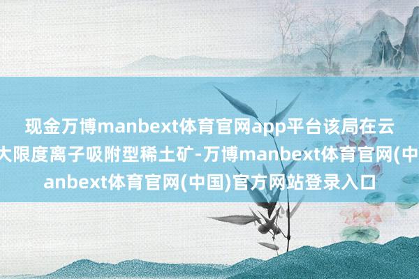 现金万博manbext体育官网app平台该局在云南省红河地区发现超大限度离子吸附型稀土矿-万博manbext体育官网(中国)官方网站登录入口