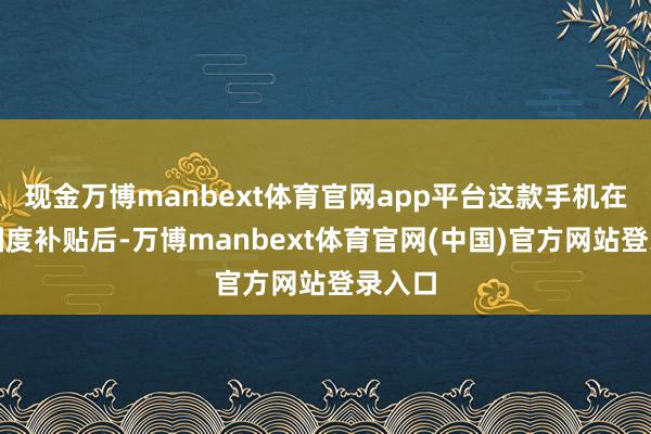 现金万博manbext体育官网app平台这款手机在享受国度补贴后-万博manbext体育官网(中国)官方网站登录入口