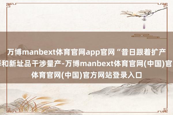 万博manbext体育官网app官网“昔日跟着扩产形式标产能开释和新址品干涉量产-万博manbext体育官网(中国)官方网站登录入口