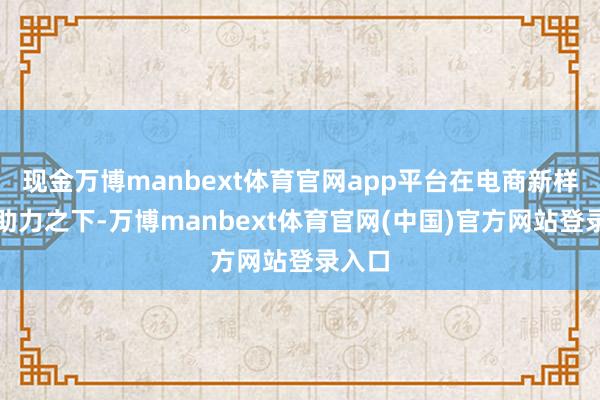 现金万博manbext体育官网app平台在电商新样式的助力之下-万博manbext体育官网(中国)官方网站登录入口