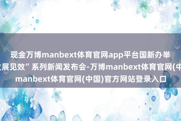 现金万博manbext体育官网app平台国新办举行“中国经济高质料发展见效”系列新闻发布会-万博manbext体育官网(中国)官方网站登录入口
