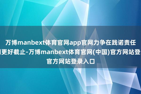 万博manbext体育官网app官网力争在践诺责任中得回更好截止-万博manbext体育官网(中国)官方网站登录入口