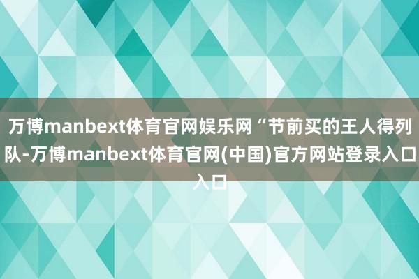 万博manbext体育官网娱乐网“节前买的王人得列队-万博manbext体育官网(中国)官方网站登录入口