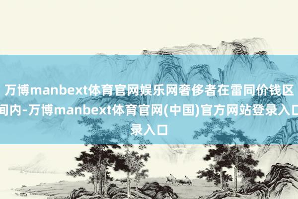 万博manbext体育官网娱乐网奢侈者在雷同价钱区间内-万博manbext体育官网(中国)官方网站登录入口