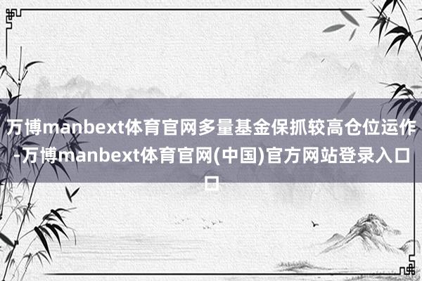 万博manbext体育官网多量基金保抓较高仓位运作-万博manbext体育官网(中国)官方网站登录入口