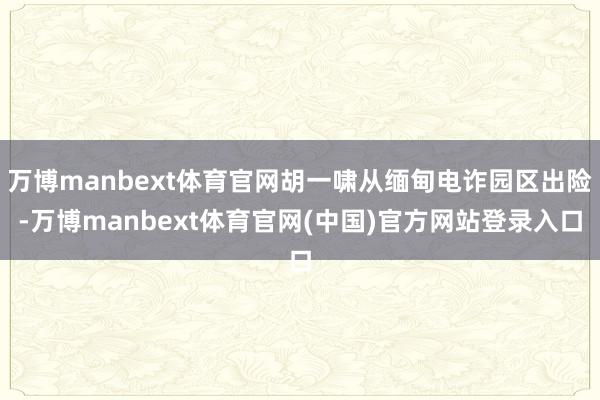万博manbext体育官网胡一啸从缅甸电诈园区出险-万博manbext体育官网(中国)官方网站登录入口