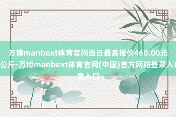 万博manbext体育官网当日最高报价460.00元/公斤-万博manbext体育官网(中国)官方网站登录入口