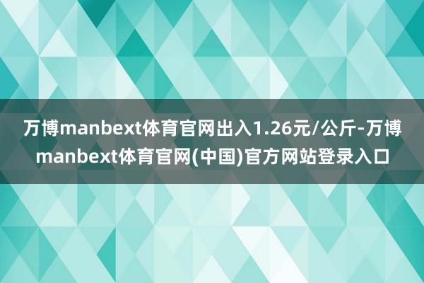 万博manbext体育官网出入1.26元/公斤-万博manbext体育官网(中国)官方网站登录入口