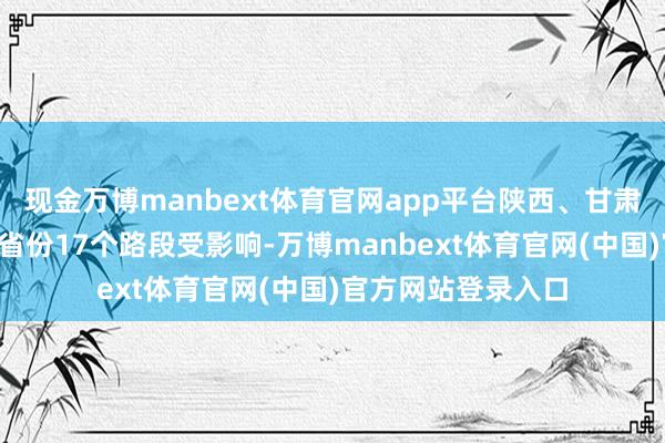 现金万博manbext体育官网app平台陕西、甘肃、河南、四川4个省份17个路段受影响-万博manbext体育官网(中国)官方网站登录入口