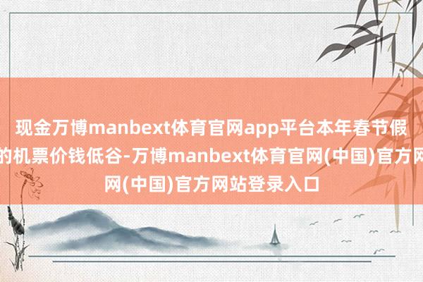 现金万博manbext体育官网app平台本年春节假期莫得昭着的机票价钱低谷-万博manbext体育官网(中国)官方网站登录入口
