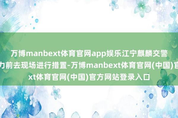 万博manbext体育官网app娱乐江宁麒麟交警中队马上派出警力前去现场进行措置-万博manbext体育官网(中国)官方网站登录入口