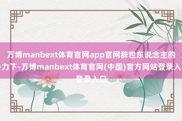 万博manbext体育官网app官网辞世东说念主的协力下-万博manbext体育官网(中国)官方网站登录入口