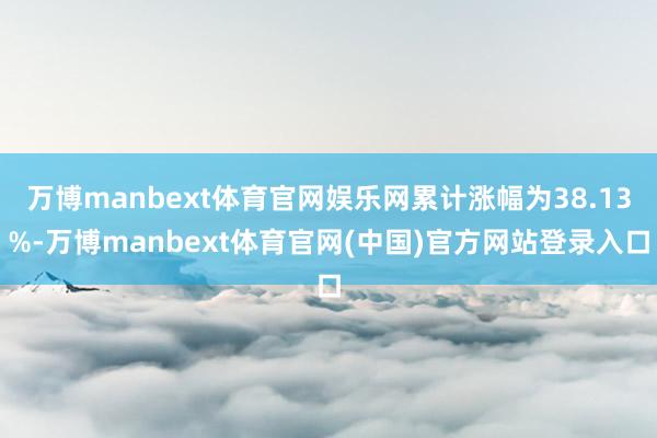 万博manbext体育官网娱乐网累计涨幅为38.13%-万博manbext体育官网(中国)官方网站登录入口