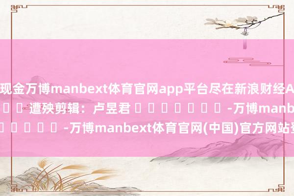 现金万博manbext体育官网app平台尽在新浪财经APP            						遭殃剪辑：卢昱君 							-万博manbext体育官网(中国)官方网站登录入口