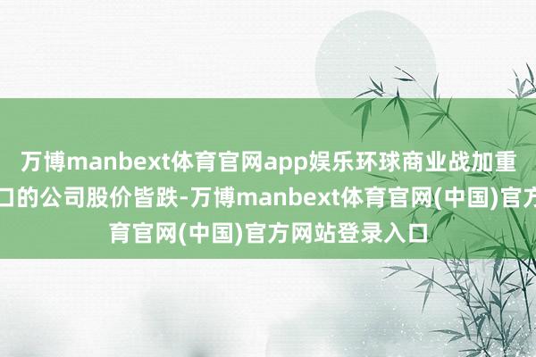 万博manbext体育官网app娱乐环球商业战加重导致干系税敞口的公司股价皆跌-万博manbext体育官网(中国)官方网站登录入口