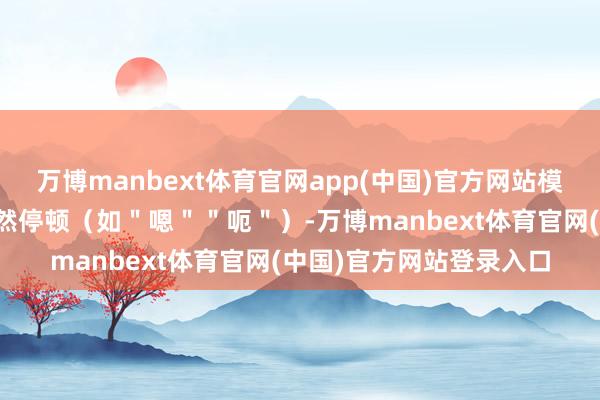 万博manbext体育官网app(中国)官方网站模拟东谈主类对话中的当然停顿（如＂嗯＂＂呃＂）-万博manbext体育官网(中国)官方网站登录入口
