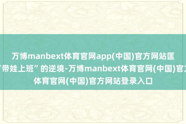 万博manbext体育官网app(中国)官方网站匡助他们管制了“带娃上班”的逆境-万博manbext体育官网(中国)官方网站登录入口