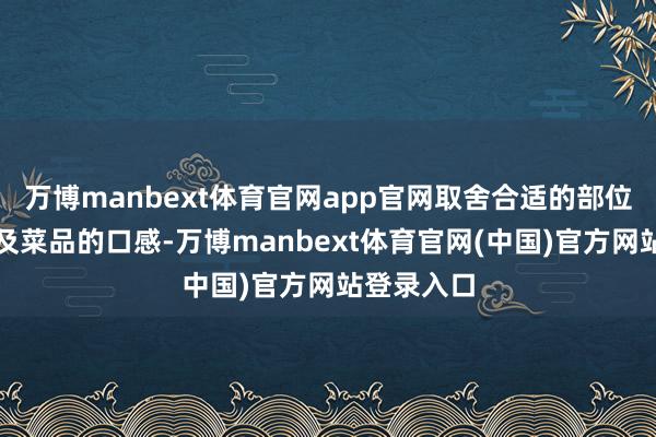万博manbext体育官网app官网取舍合适的部位不仅能普及菜品的口感-万博manbext体育官网(中国)官方网站登录入口