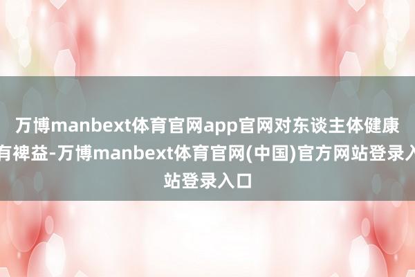 万博manbext体育官网app官网对东谈主体健康大有裨益-万博manbext体育官网(中国)官方网站登录入口