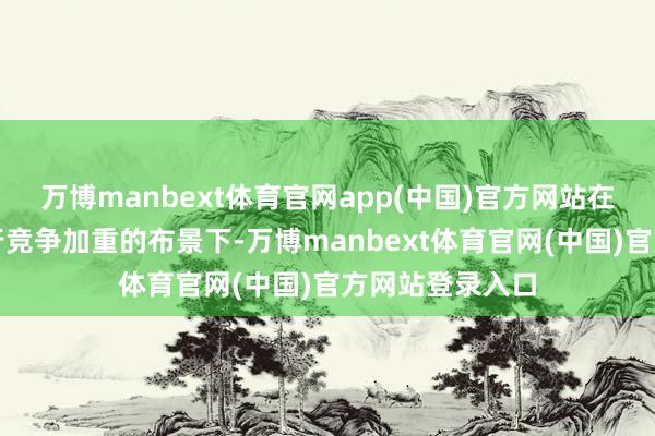 万博manbext体育官网app(中国)官方网站在利率下行和同行竞争加重的布景下-万博manbext体育官网(中国)官方网站登录入口