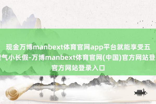 现金万博manbext体育官网app平台就能享受五天的泄气小长假-万博manbext体育官网(中国)官方网站登录入口