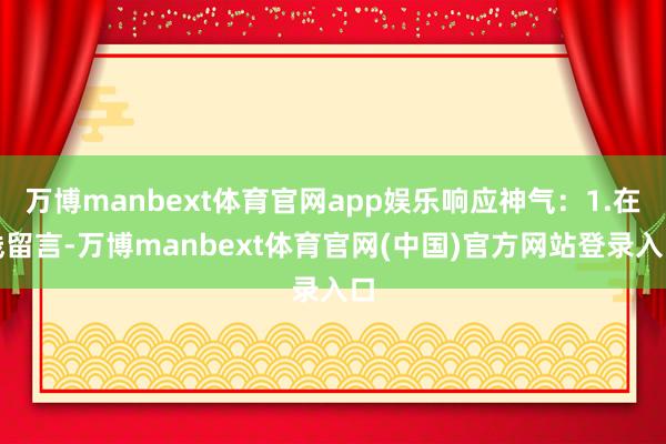 万博manbext体育官网app娱乐响应神气：1.在线留言-万博manbext体育官网(中国)官方网站登录入口
