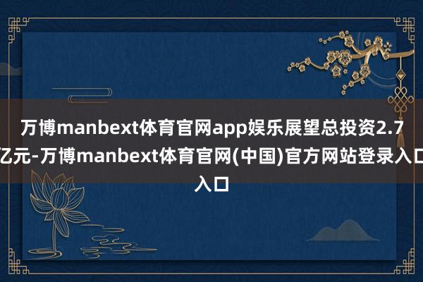 万博manbext体育官网app娱乐展望总投资2.7亿元-万博manbext体育官网(中国)官方网站登录入口
