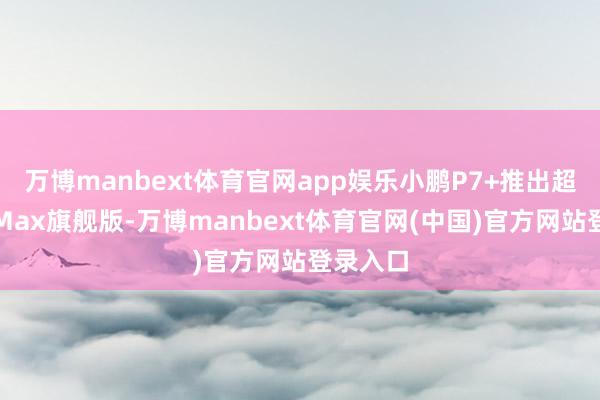 万博manbext体育官网app娱乐小鹏P7+推出超长续航Max旗舰版-万博manbext体育官网(中国)官方网站登录入口