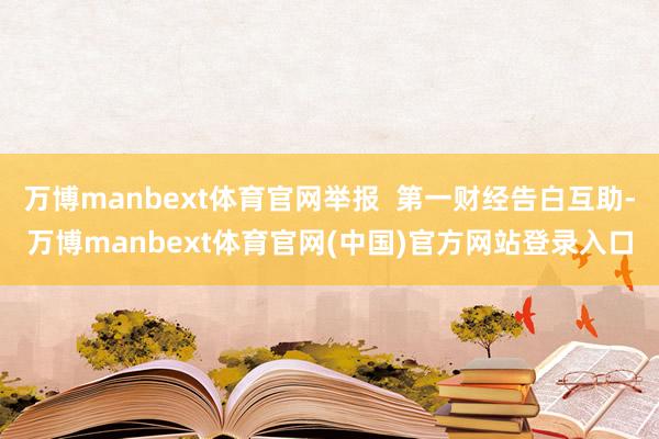 万博manbext体育官网举报  第一财经告白互助-万博manbext体育官网(中国)官方网站登录入口