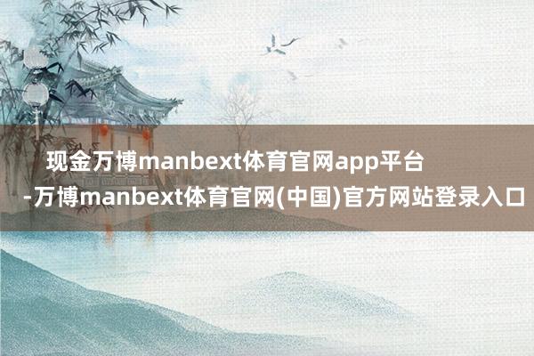 现金万博manbext体育官网app平台            -万博manbext体育官网(中国)官方网站登录入口