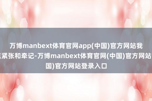 万博manbext体育官网app(中国)官方网站我就会有点紧张和牵记-万博manbext体育官网(中国)官方网站登录入口