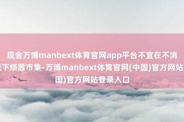 现金万博manbext体育官网app平台不宜在不消要的情况下烦嚣市集-万博manbext体育官网(中国)官方网站登录入口