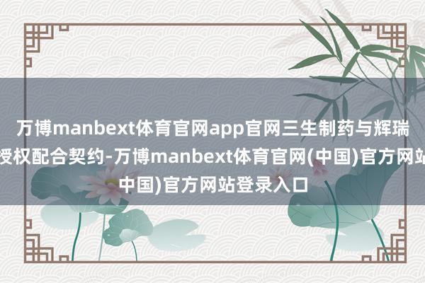 万博manbext体育官网app官网三生制药与辉瑞签署无数授权配合契约-万博manbext体育官网(中国)官方网站登录入口