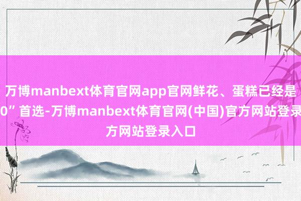 万博manbext体育官网app官网鲜花、蛋糕已经是“520”首选-万博manbext体育官网(中国)官方网站登录入口