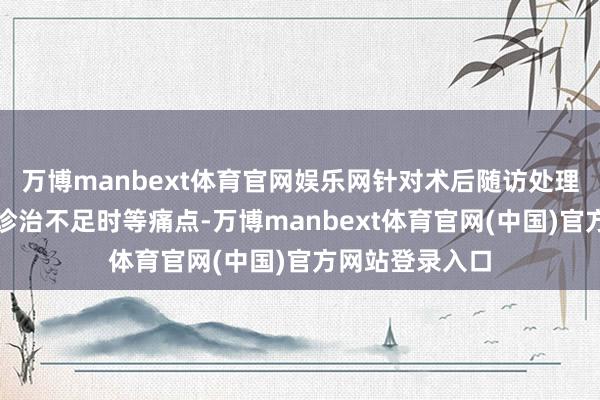 万博manbext体育官网娱乐网针对术后随访处理繁难、并发症诊治不足时等痛点-万博manbext体育官网(中国)官方网站登录入口