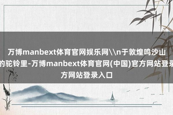 万博manbext体育官网娱乐网\n于敦煌鸣沙山荡漾的驼铃里-万博manbext体育官网(中国)官方网站登录入口