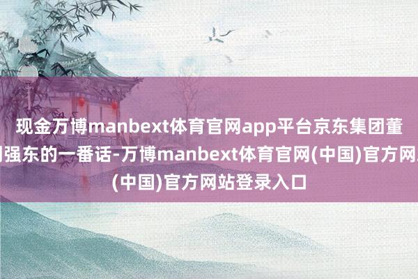 现金万博manbext体育官网app平台京东集团董事局主席刘强东的一番话-万博manbext体育官网(中国)官方网站登录入口