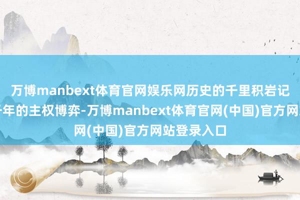万博manbext体育官网娱乐网历史的千里积岩记载着跳跃千年的主权博弈-万博manbext体育官网(中国)官方网站登录入口