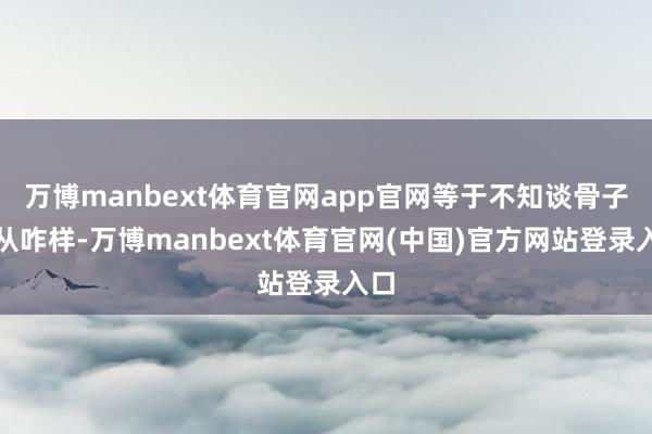 万博manbext体育官网app官网等于不知谈骨子服从咋样-万博manbext体育官网(中国)官方网站登录入口